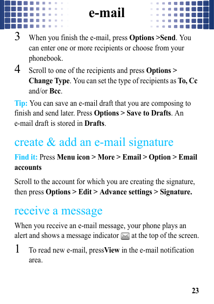 e-mail233When you finish the e-mail, press Options &gt;Send. You can enter one or more recipients or choose from your phonebook.4Scroll to one of the recipients and press Options &gt; Change Type. You can set the type of recipients as To, Cc and/or Bcc.Tip: You can save an e-mail draft that you are composing to finish and send later. Press Options &gt; Save to Drafts. An e-mail draft is stored in Drafts.create &amp; add an e-mail signatureFind it: Press Menu icon &gt; More &gt; Email &gt; Option &gt; Email accountsScroll to the account for which you are creating the signature, then press Options &gt; Edit &gt; Advance settings &gt; Signature.receive a messageWhen you receive an e-mail message, your phone plays an alert and shows a message indicator   at the top of the screen.  1To read new e-mail, pressView in the e-mail notification area.