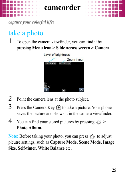 camcorder25camcordercapture your colorful life!take a photo  1To open the camera viewfinder, you can find it by pressing Menu icon &gt; Slide across screen &gt; Camera.2Point the camera lens at the photo subject.3Press the Camera Key   to take a picture. Your phone saves the picture and shows it in the camera viewfinder.4You can find your stored pictures by pressing   &gt; Photo Album.Note: Before taking your photo, you can press   to adjust picutre settings, such as Capture Mode, Scene Mode, Image Size, Self-timer, White Balance etc.