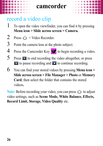 camcorder26record a video clip  1To open the video viewfinder, you can find it by pressing Menu icon &gt; Slide across screen &gt; Camera.2Press   &gt; Video Recorder.3Point the camera lens at the photo subject.4Press the Camcorder Key   to begin recording a video.5Press   to end recording the video altogether, or press  to pause recording and   to continue recording.6You can find your stored vidoes by pressing Menu icon &gt; Slide across screen &gt; File Manager &gt; Photo or Memory Card, then select the folder that contains the stored videos.Note: Before recording your video, you can press   to adjust video settings, such as Scene Mode, White Balance, Effects, Record Limit, Storage, Video Quality etc.