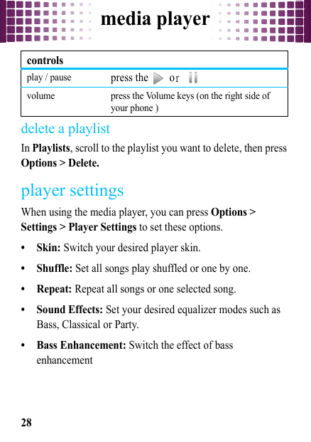 media player28delete a playlistIn Playlists, scroll to the playlist you want to delete, then press Options &gt; Delete.player settingsWhen using the media player, you can press Options &gt; Settings &gt; Player Settings to set these options.• Skin: Switch your desired player skin.• Shuffle: Set all songs play shuffled or one by one.•Repeat: Repeat all songs or one selected song.• Sound Effects: Set your desired equalizer modes such as Bass, Classical or Party.• Bass Enhancement: Switch the effect of bass enhancementplay / pausepress the   or  volume press the Volume keys (on the right side of your phone )controls