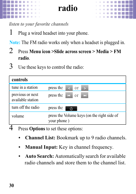 radio30radiolisten to your favorite channels  1Plug a wired headset into your phone.Note: The FM radio works only when a headset is plugged in.2Press Menu icon &gt;Slide across screen &gt; Media &gt; FM radio.3Use these keys to control the radio:4Press Options to set these options:•Channel List: Bookmark up to 9 radio channels.•Manual Input: Key in channel frequency.•Auto Search: Automatically search for available radio channels and store them to the channel list.controlstune in a station press the  or   previous or next available station press the  or   turn off the radio press the  volume press the Volume keys (on the right side of your phone )