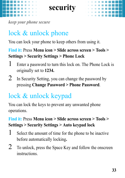 security33securitykeep your phone securelock &amp; unlock phoneYou can lock your phone to keep others from using it.Find it: Press Menu icon &gt; Slide across screen &gt; Tools &gt; Settings &gt; Security Settings &gt; Phone Lock  1Enter a password to turn this lock on. The Phone Lock is originally set to 1234.2In Security Setting, you can change the password by pressing Change Password &gt; Phone Password.lock &amp; unlock keypadYou can lock the keys to prevent any unwanted phone operations.Find it: Press Menu icon &gt; Slide across screen &gt; Tools &gt; Settings &gt; Security Settings &gt; Auto keypad lock  1Select the amount of time for the phone to be inactive before automatically locking.2To unlock, press the Space Key and follow the onscreen instructions.