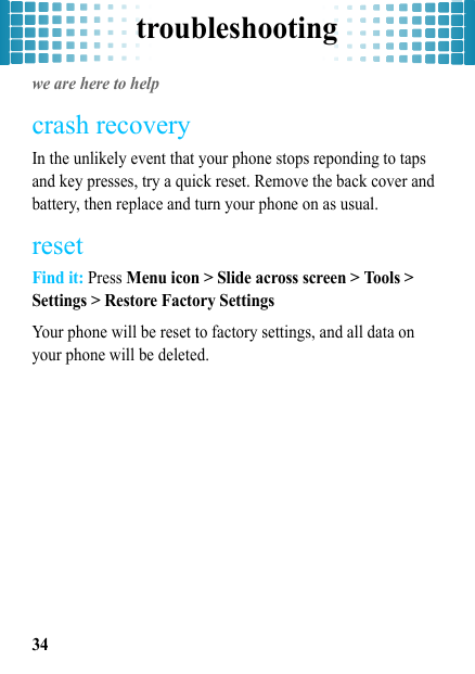 troubleshooting34troubleshootingwe are here to helpcrash recoveryIn the unlikely event that your phone stops reponding to taps and key presses, try a quick reset. Remove the back cover and battery, then replace and turn your phone on as usual.resetFind it: Press Menu icon &gt; Slide across screen &gt; Tools &gt; Settings &gt; Restore Factory SettingsYour phone will be reset to factory settings, and all data on your phone will be deleted.