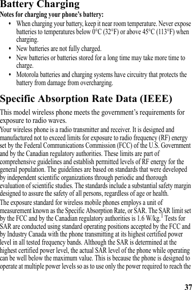 37Battery ChargingBattery ChargingNotes for charging your phone’s battery:•When charging your battery, keep it near room temperature. Never expose batteries to temperatures below 0°C (32°F) or above 45°C (113°F) when charging.•New batteries are not fully charged.•New batteries or batteries stored for a long time may take more time to charge.•Motorola batteries and charging systems have circuitry that protects the battery from damage from overcharging.Specific Absorption Rate Data (IEEE)SAR (IEEE)This model wireless phone meets the government’s requirements for exposure to radio waves.Your wireless phone is a radio transmitter and receiver. It is designed and manufactured not to exceed limits for exposure to radio frequency (RF) energy set by the Federal Communications Commission (FCC) of the U.S. Government and by the Canadian regulatory authorities. These limits are part of comprehensive guidelines and establish permitted levels of RF energy for the general population. The guidelines are based on standards that were developed by independent scientific organizations through periodic and thorough evaluation of scientific studies. The standards include a substantial safety margin designed to assure the safety of all persons, regardless of age or health.The exposure standard for wireless mobile phones employs a unit of measurement known as the Specific Absorption Rate, or SAR. The SAR limit set by the FCC and by the Canadian regulatory authorities is 1.6 W/kg.1 Tests for SAR are conducted using standard operating positions accepted by the FCC and by Industry Canada with the phone transmitting at its highest certified power level in all tested frequency bands. Although the SAR is determined at the highest certified power level, the actual SAR level of the phone while operating can be well below the maximum value. This is because the phone is designed to operate at multiple power levels so as to use only the power required to reach the 