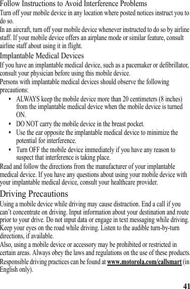 41Follow Instructions to Avoid Interference ProblemsTurn off your mobile device in any location where posted notices instruct you to do so.In an aircraft, turn off your mobile device whenever instructed to do so by airline staff. If your mobile device offers an airplane mode or similar feature, consult airline staff about using it in flight.Implantable Medical DevicesIf you have an implantable medical device, such as a pacemaker or defibrillator, consult your physician before using this mobile device.Persons with implantable medical devices should observe the following precautions:•ALWAYS keep the mobile device more than 20 centimeters (8 inches) from the implantable medical device when the mobile device is turned ON.•DO NOT carry the mobile device in the breast pocket.•Use the ear opposite the implantable medical device to minimize the potential for interference.•Turn OFF the mobile device immediately if you have any reason to suspect that interference is taking place.Read and follow the directions from the manufacturer of your implantable medical device. If you have any questions about using your mobile device with your implantable medical device, consult your healthcare provider.Driving PrecautionsUsing a mobile device while driving may cause distraction. End a call if you can’t concentrate on driving. Input information about your destination and route prior to your drive. Do not input data or engage in text messaging while driving. Keep your eyes on the road while driving. Listen to the audible turn-by-turn directions, if available.Also, using a mobile device or accessory may be prohibited or restricted in certain areas. Always obey the laws and regulations on the use of these products.Responsible driving practices can be found at www.motorola.com/callsmart (in English only).