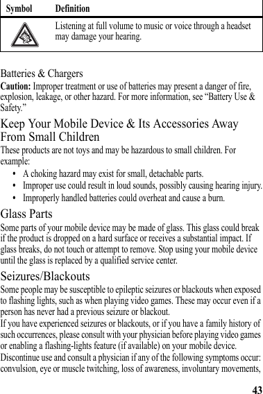 43Batteries &amp; ChargersCaution: Improper treatment or use of batteries may present a danger of fire, explosion, leakage, or other hazard. For more information, see “Battery Use &amp; Safety.”Keep Your Mobile Device &amp; Its Accessories Away From Small ChildrenThese products are not toys and may be hazardous to small children. For example:•A choking hazard may exist for small, detachable parts.•Improper use could result in loud sounds, possibly causing hearing injury.•Improperly handled batteries could overheat and cause a burn.Glass PartsSome parts of your mobile device may be made of glass. This glass could break if the product is dropped on a hard surface or receives a substantial impact. If glass breaks, do not touch or attempt to remove. Stop using your mobile device until the glass is replaced by a qualified service center.Seizures/BlackoutsSome people may be susceptible to epileptic seizures or blackouts when exposed to flashing lights, such as when playing video games. These may occur even if a person has never had a previous seizure or blackout.If you have experienced seizures or blackouts, or if you have a family history of such occurrences, please consult with your physician before playing video games or enabling a flashing-lights feature (if available) on your mobile device.Discontinue use and consult a physician if any of the following symptoms occur: convulsion, eye or muscle twitching, loss of awareness, involuntary movements, Listening at full volume to music or voice through a headset may damage your hearing.Symbol Definition