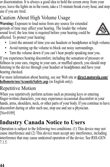 44or disorientation. It is always a good idea to hold the screen away from your eyes, leave the lights on in the room, take a 15-minute break every hour, and stop use if you are tired.Caution About High Volume UsageWarning: Exposure to loud noise from any source for extended periods of time may affect your hearing. The louder the volume sound level, the less time is required before your hearing could be affected. To protect your hearing:•Limit the amount of time you use headsets or headphones at high volume.•Avoid turning up the volume to block out noisy surroundings.•Turn the volume down if you can’t hear people speaking near you.If you experience hearing discomfort, including the sensation of pressure or fullness in your ears, ringing in your ears, or muffled speech, you should stop listening to the device through your headset or headphones and have your hearing checked.For more information about hearing, see our Web site at direct.motorola.com/hellomoto/nss/AcousticSafety.asp (in English only).Repetitive MotionWhen you repetitively perform actions such as pressing keys or entering finger-written characters, you may experience occasional discomfort in your hands, arms, shoulders, neck, or other parts of your body. If you continue to have discomfort during or after such use, stop use and see a physician.[Nov0109]Industry Canada Notice to UsersIndustry Canada NoticeOperation is subject to the following two conditions: (1) This device may not cause interference and (2) This device must accept any interference, including interference that may cause undesired operation of the device. See RSS-GEN 7.1.5.