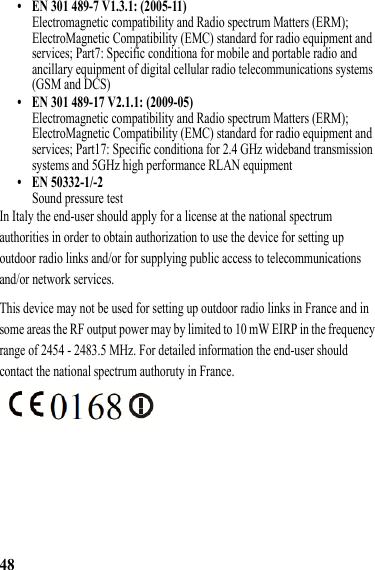 48• EN 301 489-7 V1.3.1: (2005-11)Electromagnetic compatibility and Radio spectrum Matters (ERM); ElectroMagnetic Compatibility (EMC) standard for radio equipment and services; Part7: Specific conditiona for mobile and portable radio and ancillary equipment of digital cellular radio telecommunications systems (GSM and DCS)• EN 301 489-17 V2.1.1: (2009-05)Electromagnetic compatibility and Radio spectrum Matters (ERM); ElectroMagnetic Compatibility (EMC) standard for radio equipment and services; Part17: Specific conditiona for 2.4 GHz wideband transmission systems and 5GHz high performance RLAN equipment• EN 50332-1/-2Sound pressure testIn Italy the end-user should apply for a license at the national spectrum authorities in order to obtain authorization to use the device for setting up outdoor radio links and/or for supplying public access to telecommunications and/or network services.This device may not be used for setting up outdoor radio links in France and in some areas the RF output power may by limited to 10 mW EIRP in the frequency range of 2454 - 2483.5 MHz. For detailed information the end-user should contact the national spectrum authoruty in France.