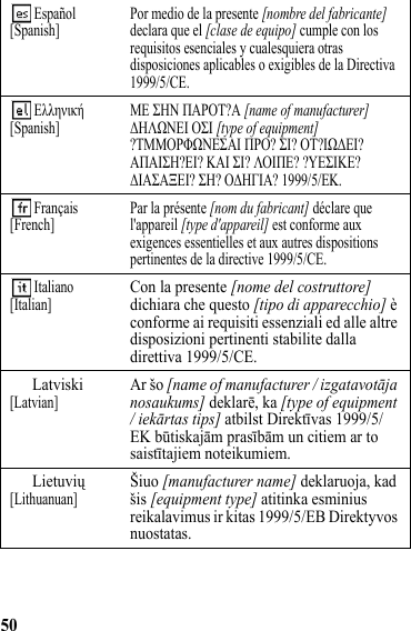 50 Español[Spanish] Por medio de la presente [nombre del fabricante] declara que el [clase de equipo] cumple con los requisitos esenciales y cualesquiera otras disposiciones aplicables o exigibles de la Directiva 1999/5/CE.  Ελληνική[Spanish] ΜΕ ΣΗΝ ΠΑΡΟΤ?Α [name of manufacturer] ΔΗΛΩΝΕΙ ΟΣΙ [type of equipment] ?ΤΜΜΟΡΦΩΝΕΣΑΙ ΠΡΟ? ΣΙ? ΟΤ?ΙΩΔΕΙ? ΑΠΑΙΣΗ?ΕΙ? ΚΑΙ ΣΙ? ΛΟΙΠΕ? ?ΥΕΣΙΚΕ? ΔΙΑΣΑΞΕΙ? ΣΗ? ΟΔΗΓΙΑ? 1999/5/ΕΚ.  Français[French] Par la présente [nom du fabricant] déclare que l&apos;appareil [type d&apos;appareil] est conforme aux exigences essentielles et aux autres dispositions pertinentes de la directive 1999/5/CE. Italiano[Italian]Con la presente [nome del costruttore] dichiara che questo [tipo di apparecchio] è conforme ai requisiti essenziali ed alle altre disposizioni pertinenti stabilite dalla direttiva 1999/5/CE.Latviski[Latvian]Ar šo [name of manufacturer / izgatavotāja nosaukums] deklarē, ka [type of equipment / iekārtas tips] atbilst Direktīvas 1999/5/EK būtiskajām prasībām un citiem ar to saistītajiem noteikumiem.Lietuvių[Lithuanuan]Šiuo [manufacturer name] deklaruoja, kad šis [equipment type] atitinka esminius reikalavimus ir kitas 1999/5/EB Direktyvos nuostatas.