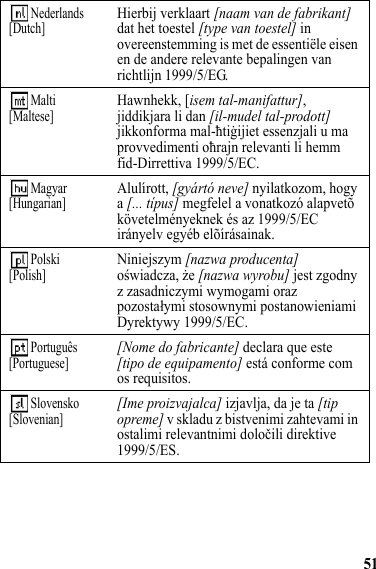 51 Nederlands[Dutch]Hierbij verklaart [naam van de fabrikant] dat het toestel [type van toestel] in overeenstemming is met de essentiële eisen en de andere relevante bepalingen van richtlijn 1999/5/EG. Malti[Maltese]Hawnhekk, [isem tal-manifattur], jiddikjara li dan [il-mudel tal-prodott] jikkonforma mal-ħtiġijiet essenzjali u ma provvedimenti oħrajn relevanti li hemm fid-Dirrettiva 1999/5/EC. Magyar[Hungarian]Alulírott, [gyártó neve] nyilatkozom, hogy a [... típus] megfelel a vonatkozó alapvetõ követelményeknek és az 1999/5/EC irányelv egyéb elõírásainak. Polski[Polish]Niniejszym [nazwa producenta] oświadcza, że [nazwa wyrobu] jest zgodny z zasadniczymi wymogami oraz pozostałymi stosownymi postanowieniami Dyrektywy 1999/5/EC. Português[Portuguese][Nome do fabricante] declara que este [tipo de equipamento] está conforme com os requisitos. Slovensko[Slovenian][Ime proizvajalca] izjavlja, da je ta [tip opreme] v skladu z bistvenimi zahtevami in ostalimi relevantnimi določili direktive 1999/5/ES.