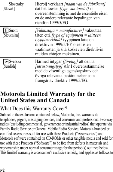 52Motorola Limited Warranty for the United States and CanadaWarrantyWhat Does this Warranty Cover?Subject to the exclusions contained below, Motorola, Inc. warrants its telephones, pagers, messaging devices, and consumer and professional two-way radios (excluding commercial, government or industrial radios) that operate via Family Radio Service or General Mobile Radio Service, Motorola-branded or certified accessories sold for use with these Products (“Accessories”) and Motorola software contained on CD-ROMs or other tangible media and sold for use with these Products (“Software”) to be free from defects in materials and workmanship under normal consumer usage for the period(s) outlined below. This limited warranty is a consumer&apos;s exclusive remedy, and applies as follows to Slovensky[Slovak]Hierbij verklaart [naam van de fabrikant] dat het toestel [type van toestel] in overeenstemming is met de essentiële eisen en de andere relevante bepalingen van richtlijn 1999/5/EG. Suomi[Slovenian][Valmistaja = manufacturer] vakuuttaa täten että [type of equipment = laitteen tyyppimerkintä] tyyppinen laite on direktiivin 1999/5/EY oleellisten vaatimusten ja sitä koskevien direktiivin muiden ehtojen mukainen. Svenska[Sendish]Härmed intygar [företag] att denna [utrustningstyp] står I överensstämmelse med de väsentliga egenskapskrav och övriga relevanta bestämmelser som framgår av direktiv 1999/5/EG.