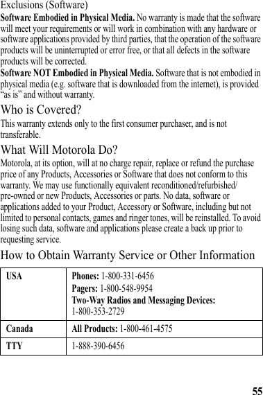 55Exclusions (Software)Software Embodied in Physical Media. No warranty is made that the software will meet your requirements or will work in combination with any hardware or software applications provided by third parties, that the operation of the software products will be uninterrupted or error free, or that all defects in the software products will be corrected.Software NOT Embodied in Physical Media. Software that is not embodied in physical media (e.g. software that is downloaded from the internet), is provided “as is” and without warranty.Who is Covered?This warranty extends only to the first consumer purchaser, and is not transferable.What Will Motorola Do?Motorola, at its option, will at no charge repair, replace or refund the purchase price of any Products, Accessories or Software that does not conform to this warranty. We may use functionally equivalent reconditioned/refurbished/pre-owned or new Products, Accessories or parts. No data, software or applications added to your Product, Accessory or Software, including but not limited to personal contacts, games and ringer tones, will be reinstalled. To avoid losing such data, software and applications please create a back up prior to requesting service.How to Obtain Warranty Service or Other InformationUSA Phones: 1-800-331-6456Pagers: 1-800-548-9954Two-Way Radios and Messaging Devices: 1-800-353-2729Canada All Products: 1-800-461-4575TTY1-888-390-6456