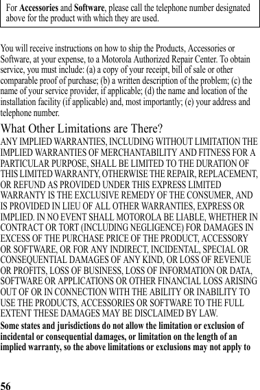 56You will receive instructions on how to ship the Products, Accessories or Software, at your expense, to a Motorola Authorized Repair Center. To obtain service, you must include: (a) a copy of your receipt, bill of sale or other comparable proof of purchase; (b) a written description of the problem; (c) the name of your service provider, if applicable; (d) the name and location of the installation facility (if applicable) and, most importantly; (e) your address and telephone number.What Other Limitations are There?ANY IMPLIED WARRANTIES, INCLUDING WITHOUT LIMITATION THE IMPLIED WARRANTIES OF MERCHANTABILITY AND FITNESS FOR A PARTICULAR PURPOSE, SHALL BE LIMITED TO THE DURATION OF THIS LIMITED WARRANTY, OTHERWISE THE REPAIR, REPLACEMENT, OR REFUND AS PROVIDED UNDER THIS EXPRESS LIMITED WARRANTY IS THE EXCLUSIVE REMEDY OF THE CONSUMER, AND IS PROVIDED IN LIEU OF ALL OTHER WARRANTIES, EXPRESS OR IMPLIED. IN NO EVENT SHALL MOTOROLA BE LIABLE, WHETHER IN CONTRACT OR TORT (INCLUDING NEGLIGENCE) FOR DAMAGES IN EXCESS OF THE PURCHASE PRICE OF THE PRODUCT, ACCESSORY OR SOFTWARE, OR FOR ANY INDIRECT, INCIDENTAL, SPECIAL OR CONSEQUENTIAL DAMAGES OF ANY KIND, OR LOSS OF REVENUE OR PROFITS, LOSS OF BUSINESS, LOSS OF INFORMATION OR DATA, SOFTWARE OR APPLICATIONS OR OTHER FINANCIAL LOSS ARISING OUT OF OR IN CONNECTION WITH THE ABILITY OR INABILITY TO USE THE PRODUCTS, ACCESSORIES OR SOFTWARE TO THE FULL EXTENT THESE DAMAGES MAY BE DISCLAIMED BY LAW.Some states and jurisdictions do not allow the limitation or exclusion of incidental or consequential damages, or limitation on the length of an implied warranty, so the above limitations or exclusions may not apply to For Accessories and Software, please call the telephone number designated above for the product with which they are used.