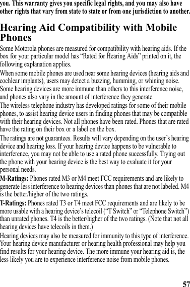 57you. This warranty gives you specific legal rights, and you may also have other rights that vary from state to state or from one jurisdiction to another.Hearing Aid Compatibility with Mobile PhonesHearing AidsSome Motorola phones are measured for compatibility with hearing aids. If the box for your particular model has “Rated for Hearing Aids” printed on it, the following explanation applies.When some mobile phones are used near some hearing devices (hearing aids and cochlear implants), users may detect a buzzing, humming, or whining noise. Some hearing devices are more immune than others to this interference noise, and phones also vary in the amount of interference they generate.The wireless telephone industry has developed ratings for some of their mobile phones, to assist hearing device users in finding phones that may be compatible with their hearing devices. Not all phones have been rated. Phones that are rated have the rating on their box or a label on the box.The ratings are not guarantees. Results will vary depending on the user’s hearing device and hearing loss. If your hearing device happens to be vulnerable to interference, you may not be able to use a rated phone successfully. Trying out the phone with your hearing device is the best way to evaluate it for your personal needs.M-Ratings: Phones rated M3 or M4 meet FCC requirements and are likely to generate less interference to hearing devices than phones that are not labeled. M4 is the better/higher of the two ratings.T-Ratings: Phones rated T3 or T4 meet FCC requirements and are likely to be more usable with a hearing device’s telecoil (“T Switch” or “Telephone Switch”) than unrated phones. T4 is the better/higher of the two ratings. (Note that not all hearing devices have telecoils in them.)Hearing devices may also be measured for immunity to this type of interference. Your hearing device manufacturer or hearing health professional may help you find results for your hearing device. The more immune your hearing aid is, the less likely you are to experience interference noise from mobile phones.