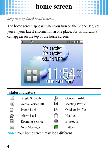 home screen4home screenkeep you updated at all times... The home screen appears when you turn on the phone. It gives you all your latest information in one place. Status indicators can appear on the top of the home screen.Note: Your home screen may look different.status indicatorsSingle Strength General ProfileActive Voice Call Meeting ProfilePhone Lock Outdoor ProfileAlarm Lock HeadsetRoaming Service BluetoothNew Messages Batteryt