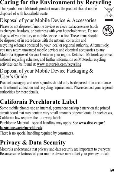 59Caring for the Environment by RecyclingRecycling InformationThis symbol on a Motorola product means the product should not be disposed of with household waste.Disposal of your Mobile Device &amp; AccessoriesPlease do not dispose of mobile devices or electrical accessories (such as chargers, headsets, or batteries) with your household waste. Do not dispose of your battery or mobile device in a fire. These items should be disposed of in accordance with the national collection and recycling schemes operated by your local or regional authority. Alternatively, you may return unwanted mobile devices and electrical accessories to any Motorola Approved Service Center in your region. Details of Motorola approved national recycling schemes, and further information on Motorola recycling activities can be found at: www.motorola.com/recyclingDisposal of your Mobile Device Packaging &amp; User’s GuideProduct packaging and user’s guides should only be disposed of in accordance with national collection and recycling requirements. Please contact your regional authorities for more details.California Perchlorate LabelPerchlorate LabelSome mobile phones use an internal, permanent backup battery on the printed circuit board that may contain very small amounts of perchlorate. In such cases, California law requires the following label:Perchlorate Material – special handling may apply. See www.dtsc.ca.gov/hazardouswaste/perchlorateThere is no special handling required by consumers.Privacy &amp; Data SecurityPrivacy &amp; Data SecurityMotorola understands that privacy and data security are important to everyone. Because some features of your mobile device may affect your privacy or data 032376o