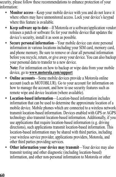 60security, please follow these recommendations to enhance protection of your information:• Monitor access—Keep your mobile device with you and do not leave it where others may have unmonitored access. Lock your device’s keypad where this feature is available.• Keep software up to date—If Motorola or a software/application vendor releases a patch or software fix for your mobile device that updates the device’s security, install it as soon as possible.• Secure personal information—Your mobile device can store personal information in various locations including your SIM card, memory card, and phone memory. Be sure to remove or clear all personal information before you recycle, return, or give away your device. You can also backup your personal data to transfer to a new device.Note: For information on how to backup or wipe data from your mobile device, go to www.motorola.com/support• Online accounts—Some mobile devices provide a Motorola online account (such as MOTOBLUR). Go to your account for information on how to manage the account, and how to use security features such as remote wipe and device location (where available).• Location-based information—Location-based information includes information that can be used to determine the approximate location of a mobile device. Mobile phones which are connected to a wireless network transmit location-based information. Devices enabled with GPS or AGPS technology also transmit location-based information. Additionally, if you use applications that require location-based information (e.g. driving directions), such applications transmit location-based information. This location-based information may be shared with third parties, including your wireless service provider, applications providers, Motorola, and other third parties providing services.• Other information your device may transmit—Your device may also transmit testing and other diagnostic (including location-based) information, and other non-personal information to Motorola or other 