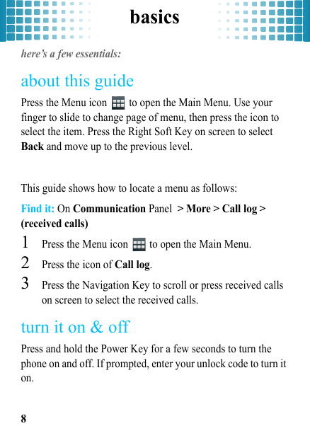 basics8basicshere’s a few essentials:about this guidePress the Menu icon   to open the Main Menu. Use your finger to slide to change page of menu, then press the icon to select the item. Press the Right Soft Key on screen to select Back and move up to the previous level.This guide shows how to locate a menu as follows:Find it: On Communication Panel &gt; More &gt; Call log &gt; (received calls)  1Press the Menu icon   to open the Main Menu.2Press the icon of Call log.3Press the Navigation Key to scroll or press received calls on screen to select the received calls.turn it on &amp; offPress and hold the Power Key for a few seconds to turn the phone on and off. If prompted, enter your unlock code to turn it on.