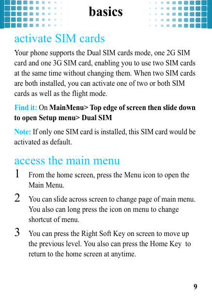 basics9activate SIM cardsYour phone supports the Dual SIM cards mode, one 2G SIM card and one 3G SIM card, enabling you to use two SIM cards at the same time without changing them. When two SIM cards are both installed, you can activate one of two or both SIM cards as well as the flight mode. Find it: On MainMenu&gt; Top edge of screen then slide down to open Setup menu&gt; Dual SIMNote: If only one SIM card is installed, this SIM card would be activated as default.access the main menu  1From the home screen, press the Menu icon to open the Main Menu.2You can slide across screen to change page of main menu. You also can long press the icon on menu to change shortcut of menu.3You can press the Right Soft Key on screen to move up the previous level. You also can press the Home Key  to return to the home screen at anytime.