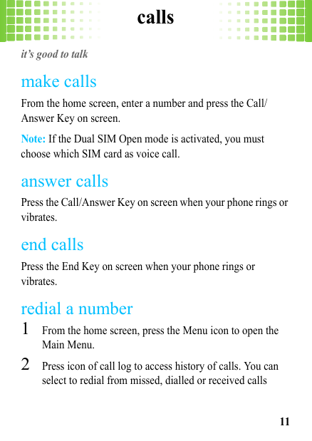 calls11callsit’s good to talkmake callsFrom the home screen, enter a number and press the Call/Answer Key on screen.Note: If the Dual SIM Open mode is activated, you must choose which SIM card as voice call.answer callsPress the Call/Answer Key on screen when your phone rings or vibrates.end callsPress the End Key on screen when your phone rings or vibrates.redial a number  1From the home screen, press the Menu icon to open the Main Menu.2Press icon of call log to access history of calls. You can select to redial from missed, dialled or received calls