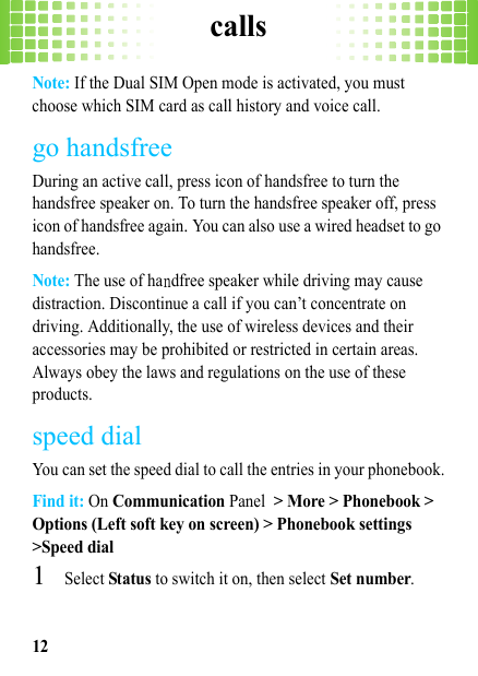 calls12Note: If the Dual SIM Open mode is activated, you must choose which SIM card as call history and voice call.go handsfreeDuring an active call, press icon of handsfree to turn the handsfree speaker on. To turn the handsfree speaker off, press icon of handsfree again. You can also use a wired headset to go handsfree.Note: The use of handfree speaker while driving may cause distraction. Discontinue a call if you can’t concentrate on driving. Additionally, the use of wireless devices and their accessories may be prohibited or restricted in certain areas. Always obey the laws and regulations on the use of these products.speed dialYou can set the speed dial to call the entries in your phonebook.Find it: On Communication Panel &gt; More &gt; Phonebook &gt; Options (Left soft key on screen) &gt; Phonebook settings &gt;Speed dial  1Select Status to switch it on, then select Set number.