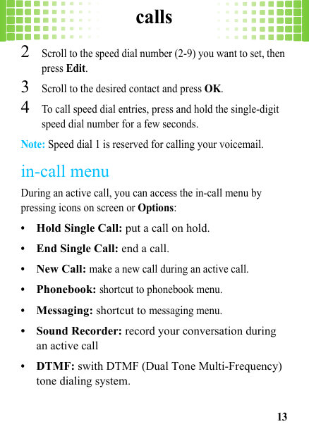 calls132Scroll to the speed dial number (2-9) you want to set, then press Edit.3Scroll to the desired contact and press OK.4To call speed dial entries, press and hold the single-digit speed dial number for a few seconds.Note: Speed dial 1 is reserved for calling your voicemail.in-call menuDuring an active call, you can access the in-call menu by pressing icons on screen or Options:•Hold Single Call: put a call on hold.•End Single Call: end a call.•New Call: make a new call during an active call.•Phonebook: shortcut to phonebook menu.•Messaging: shortcut to messaging menu.• Sound Recorder: record your conversation during an active call•DTMF: swith DTMF (Dual Tone Multi-Frequency) tone dialing system.