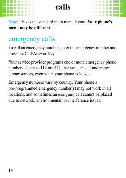 calls14Note: This is the standard main menu layout. Your phone’s menu may be different.emergency callsTo call an emergency number, enter the emergency number and press the Call/Answer Key.Your service provider programs one or more emergency phone numbers, (such as 112 or 911), that you can call under any circumstances, even when your phone is locked.Emergency numbers vary by country. Your phone’s pre-programmed emergency number(s) may not work in all locations, and sometimes an emergency call cannot be placed due to network, environmental, or interference issues.