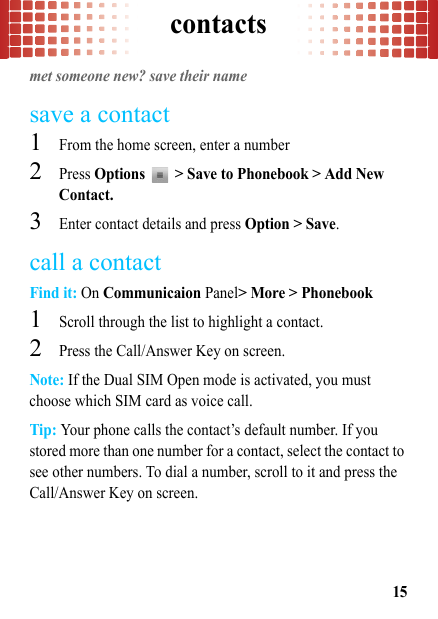 contacts15contactsmet someone new? save their namesave a contact  1From the home screen, enter a number2Press Options   &gt; Save to Phonebook &gt; Add New Contact.3Enter contact details and press Option &gt; Save.call a contactFind it: On Communicaion Panel&gt; More &gt; Phonebook  1Scroll through the list to highlight a contact.2Press the Call/Answer Key on screen.Note: If the Dual SIM Open mode is activated, you must choose which SIM card as voice call.Tip: Your phone calls the contact’s default number. If you stored more than one number for a contact, select the contact to see other numbers. To dial a number, scroll to it and press the Call/Answer Key on screen.