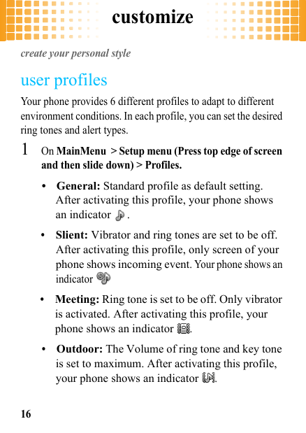 customize16customizecreate your personal styleuser profilesYour phone provides 6 different profiles to adapt to different environment conditions. In each profile, you can set the desired ring tones and alert types.  1On MainMenu &gt; Setup menu (Press top edge of screen and then slide down) &gt; Profiles.•General: Standard profile as default setting. After activating this profile, your phone shows an indicator  .•Slient: Vibrator and ring tones are set to be off. After activating this profile, only screen of your phone shows incoming event. Your phone shows an indicator •Meeting: Ring tone is set to be off. Only vibrator is activated. After activating this profile, your phone shows an indicator .•Outdoor: The Volume of ring tone and key tone is set to maximum. After activating this profile, your phone shows an indicator .