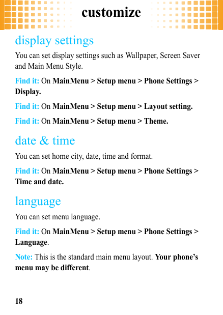 customize18display settingsYou can set display settings such as Wallpaper, Screen Saver and Main Menu Style.Find it: On MainMenu &gt; Setup menu &gt; Phone Settings &gt; Display.Find it: On MainMenu &gt; Setup menu &gt; Layout setting.Find it: On MainMenu &gt; Setup menu &gt; Theme.date &amp; timeYou can set home city, date, time and format.Find it: On MainMenu &gt; Setup menu &gt; Phone Settings &gt; Time and date.languageYou can set menu language.Find it: On MainMenu &gt; Setup menu &gt; Phone Settings &gt; Language.Note: This is the standard main menu layout. Your phone’s menu may be different.