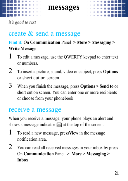 messages21messagesit’s good to textcreate &amp; send a messageFind it: On Communication Panel &gt; More &gt; Messaging &gt; Write Message  1To edit a message, use the QWERTY keypad to enter text or numbers.2To insert a picture, sound, video or subject, press Options or short cut on screen.3When you finish the message, press Options &gt; Send to or short cut on screen. You can enter one or more recipients or choose from your phonebook.receive a messageWhen you receive a message, your phone plays an alert and shows a message indicator   at the top of the screen.  1To read a new message, pressView in the message notification area.2You can read all received messages in your inbox by press On Communication Panel &gt; More &gt; Messaging &gt; Inbox