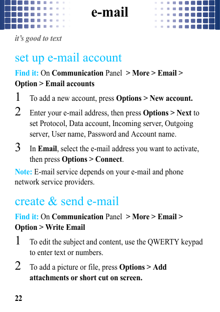 e-mail22e-mailit’s good to textset up e-mail accountFind it: On Communication Panel &gt; More &gt; Email &gt; Option &gt; Email accounts  1To add a new account, press Options &gt; New account.2Enter your e-mail address, then press Options &gt; Next to set Protocol, Data account, Incoming server, Outgoing server, User name, Password and Account name. 3In Email, select the e-mail address you want to activate, then press Options &gt; Connect.Note: E-mail service depends on your e-mail and phone network service providers.create &amp; send e-mailFind it: On Communication Panel &gt; More &gt; Email &gt; Option &gt; Write Email  1To edit the subject and content, use the QWERTY keypad to enter text or numbers. 2To add a picture or file, press Options &gt; Add attachments or short cut on screen.