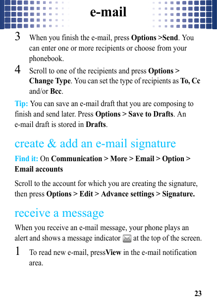 e-mail233When you finish the e-mail, press Options &gt;Send. You can enter one or more recipients or choose from your phonebook.4Scroll to one of the recipients and press Options &gt; Change Type. You can set the type of recipients as To, Cc and/or Bcc.Tip: You can save an e-mail draft that you are composing to finish and send later. Press Options &gt; Save to Drafts. An e-mail draft is stored in Drafts.create &amp; add an e-mail signatureFind it: On Communication &gt; More &gt; Email &gt; Option &gt; Email accountsScroll to the account for which you are creating the signature, then press Options &gt; Edit &gt; Advance settings &gt; Signature.receive a messageWhen you receive an e-mail message, your phone plays an alert and shows a message indicator   at the top of the screen.  1To read new e-mail, pressView in the e-mail notification area.