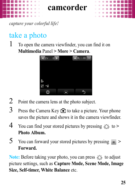 camcorder25camcordercapture your colorful life!take a photo  1To open the camera viewfinder, you can find it on Multimedia Panel &gt; More &gt; Camera.2Point the camera lens at the photo subject.3Press the Camera Key   to take a picture. Your phone saves the picture and shows it in the camera viewfinder.4You can find your stored pictures by pressing   to &gt; Photo Album.5You can forward your stored pictures by pressing  &gt; Forward.Note: Before taking your photo, you can press   to adjust picture settings, such as Capture Mode, Scene Mode, Image Size, Self-timer, White Balance etc.