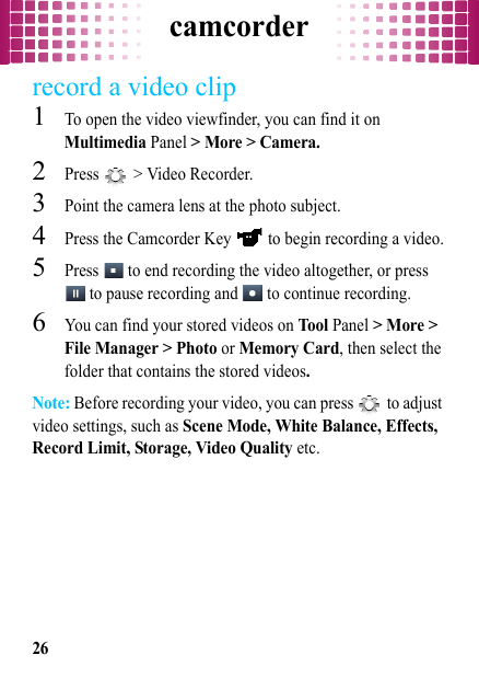 camcorder26record a video clip  1To open the video viewfinder, you can find it on Multimedia Panel &gt; More &gt; Camera.2Press   &gt; Video Recorder.3Point the camera lens at the photo subject.4Press the Camcorder Key   to begin recording a video.5Press   to end recording the video altogether, or press  to pause recording and   to continue recording.6You can find your stored videos on Tool Panel &gt; More &gt; File Manager &gt; Photo or Memory Card, then select the folder that contains the stored videos.Note: Before recording your video, you can press   to adjust video settings, such as Scene Mode, White Balance, Effects, Record Limit, Storage, Video Quality etc.