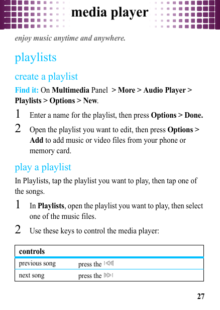 media player27media playerenjoy music anytime and anywhere.playlistscreate a playlistFind it: On Multimedia Panel &gt; More &gt; Audio Player &gt; Playlists &gt; Options &gt; New.  1Enter a name for the playlist, then press Options &gt; Done.2Open the playlist you want to edit, then press Options &gt; Add to add music or video files from your phone or memory card.play a playlistIn Playlists, tap the playlist you want to play, then tap one of the songs.  1In Playlists, open the playlist you want to play, then select one of the music files.2Use these keys to control the media player:controlsprevious song press the   next song press the   