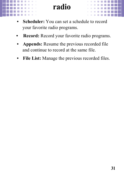 radio31• Scheduler: You can set a schedule to record your favorite radio programs.• Record: Record your favorite radio programs.• Appends: Resume the previous recorded file and continue to record at the same file.• File List: Manage the previous recorded files.