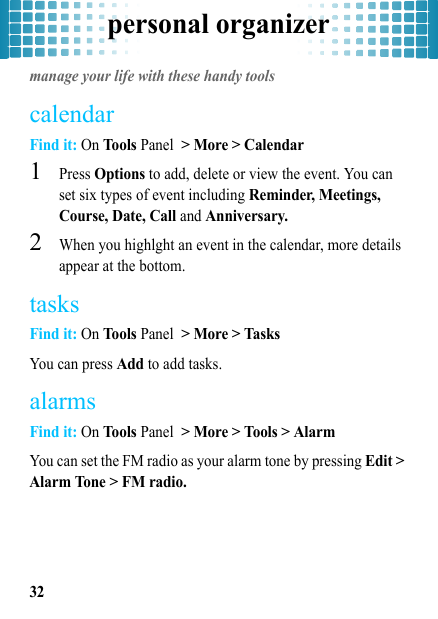 personal organizer32personal organizermanage your life with these handy toolscalendarFind it: On Tools Panel &gt; More &gt; Calendar  1Press Options to add, delete or view the event. You can set six types of event including Reminder, Meetings, Course, Date, Call and Anniversary.2When you highlght an event in the calendar, more details appear at the bottom.tasksFind it: On Tools Panel &gt; More &gt; TasksYou can press Add to add tasks.alarmsFind it: On Tools Panel &gt; More &gt; Tools &gt; AlarmYou can set the FM radio as your alarm tone by pressing Edit &gt; Alarm Tone &gt; FM radio.