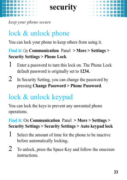 security33securitykeep your phone securelock &amp; unlock phoneYou can lock your phone to keep others from using it.Find it: On Communication Panel &gt; More &gt; Settings &gt; Security Settings &gt; Phone Lock  1Enter a password to turn this lock on. The Phone Lock default password is originally set to 1234.2In Security Setting, you can change the password by pressing Change Password &gt; Phone Password.lock &amp; unlock keypadYou can lock the keys to prevent any unwanted phone operations.Find it: On Communication Panel &gt; More &gt; Settings &gt; Security Settings &gt; Security Settings &gt; Auto keypad lock  1Select the amount of time for the phone to be inactive before automatically locking.2To unlock, press the Space Key and follow the onscreen instructions.