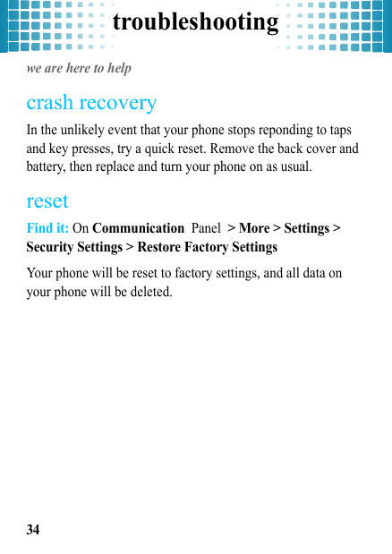 troubleshooting34troubleshootingwe are here to helpcrash recoveryIn the unlikely event that your phone stops reponding to taps and key presses, try a quick reset. Remove the back cover and battery, then replace and turn your phone on as usual.resetFind it: On Communication Panel &gt; More &gt; Settings &gt; Security Settings &gt; Restore Factory SettingsYour phone will be reset to factory settings, and all data on your phone will be deleted.