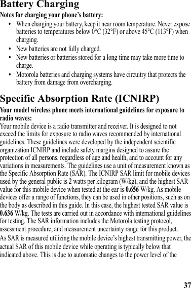 37Battery ChargingBattery ChargingNotes for charging your phone’s battery:•When charging your battery, keep it near room temperature. Never expose batteries to temperatures below 0°C (32°F) or above 45°C (113°F) when charging.•New batteries are not fully charged.•New batteries or batteries stored for a long time may take more time to charge.•Motorola batteries and charging systems have circuitry that protects the battery from damage from overcharging.Specific Absorption Rate (ICNIRP)SAR (ICNIRP)Your model wireless phone meets international guidelines for exposure to radio waves:Your mobile device is a radio transmitter and receiver. It is designed to not exceed the limits for exposure to radio waves recommended by international guidelines. These guidelines were developed by the independent scientific organization ICNIRP and include safety margins designed to assure the protection of all persons, regardless of age and health, and to account for any variations in measurements. The guidelines use a unit of measurement known as the Specific Absorption Rate (SAR). The ICNIRP SAR limit for mobile devices used by the general public is 2 watts per kilogram (W/kg), and the highest SAR value for this mobile device when tested at the ear is 0.656 W/kg. As mobile devices offer a range of functions, they can be used in other positions, such as on the body as described in this guide. In this case, the highest tested SAR value is 0.636 W/kg. The tests are carried out in accordance with international guidelines for testing. The SAR information includes the Motorola testing protocol, assessment procedure, and measurement uncertainty range for this product.As SAR is measured utilizing the mobile device’s highest transmitting power, theactual SAR of this mobile device while operating is typically below that indicated above. This is due to automatic changes to the power level of the 