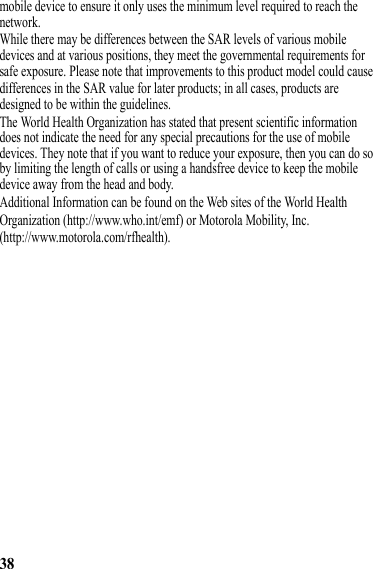 38mobile device to ensure it only uses the minimum level required to reach the network.While there may be differences between the SAR levels of various mobile devices and at various positions, they meet the governmental requirements for safe exposure. Please note that improvements to this product model could causedifferences in the SAR value for later products; in all cases, products are designed to be within the guidelines.The World Health Organization has stated that present scientific information does not indicate the need for any special precautions for the use of mobile devices. They note that if you want to reduce your exposure, then you can do so by limiting the length of calls or using a handsfree device to keep the mobile device away from the head and body.Additional Information can be found on the Web sites of the World HealthOrganization (http://www.who.int/emf) or Motorola Mobility, Inc.(http://www.motorola.com/rfhealth).Software Copyright NoticeContent Copyright