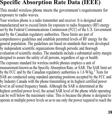 39Battery ChargingSpecific Absorption Rate Data (IEEE)SAR (IEEE)This model wireless phone meets the government’s requirements for exposure to radio waves.Your wireless phone is a radio transmitter and receiver. It is designed and manufactured not to exceed limits for exposure to radio frequency (RF) energy set by the Federal Communications Commission (FCC) of the U.S. Government and by the Canadian regulatory authorities. These limits are part of comprehensive guidelines and establish permitted levels of RF energy for the general population. The guidelines are based on standards that were developed by independent scientific organizations through periodic and thorough evaluation of scientific studies. The standards include a substantial safety margin designed to assure the safety of all persons, regardless of age or health.The exposure standard for wireless mobile phones employs a unit of measurement known as the Specific Absorption Rate, or SAR. The SAR limit set by the FCC and by the Canadian regulatory authorities is 1.6 W/kg.1 Tests for SAR are conducted using standard operating positions accepted by the FCC and by Industry Canada with the phone transmitting at its highest certified power level in all tested frequency bands. Although the SAR is determined at the highest certified power level, the actual SAR level of the phone while operating can be well below the maximum value. This is because the phone is designed to operate at multiple power levels so as to use only the power required to reach the 