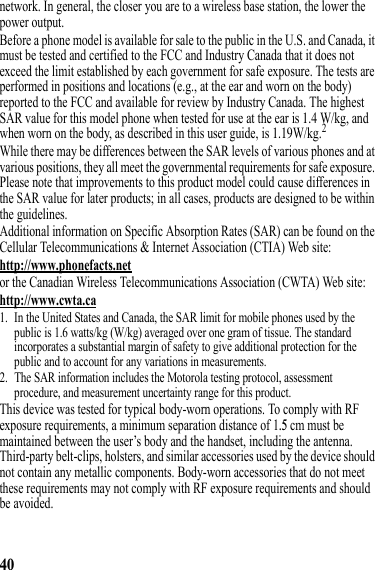 40network. In general, the closer you are to a wireless base station, the lower the power output.Before a phone model is available for sale to the public in the U.S. and Canada, it must be tested and certified to the FCC and Industry Canada that it does not exceed the limit established by each government for safe exposure. The tests are performed in positions and locations (e.g., at the ear and worn on the body) reported to the FCC and available for review by Industry Canada. The highest SAR value for this model phone when tested for use at the ear is 1.4 W/kg, and when worn on the body, as described in this user guide, is 1.19W/kg.2While there may be differences between the SAR levels of various phones and at various positions, they all meet the governmental requirements for safe exposure. Please note that improvements to this product model could cause differences in the SAR value for later products; in all cases, products are designed to be within the guidelines.Additional information on Specific Absorption Rates (SAR) can be found on the Cellular Telecommunications &amp; Internet Association (CTIA) Web site:http://www.phonefacts.netor the Canadian Wireless Telecommunications Association (CWTA) Web site:http://www.cwta.ca1. In the United States and Canada, the SAR limit for mobile phones used by the public is 1.6 watts/kg (W/kg) averaged over one gram of tissue. The standard incorporates a substantial margin of safety to give additional protection for the public and to account for any variations in measurements.2. The SAR information includes the Motorola testing protocol, assessment procedure, and measurement uncertainty range for this product.This device was tested for typical body-worn operations. To comply with RF exposure requirements, a minimum separation distance of 1.5 cm must be maintained between the user’s body and the handset, including the antenna. Third-party belt-clips, holsters, and similar accessories used by the device should not contain any metallic components. Body-worn accessories that do not meet these requirements may not comply with RF exposure requirements and should be avoided.