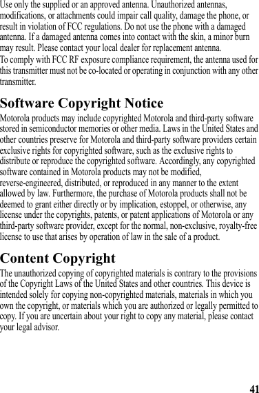 41Use only the supplied or an approved antenna. Unauthorized antennas, modifications, or attachments could impair call quality, damage the phone, or result in violation of FCC regulations. Do not use the phone with a damaged antenna. If a damaged antenna comes into contact with the skin, a minor burn may result. Please contact your local dealer for replacement antenna.To comply with FCC RF exposure compliance requirement, the antenna used for this transmitter must not be co-located or operating in conjunction with any other transmitter.Software Copyright NoticeSoftware Copyright NoticeMotorola products may include copyrighted Motorola and third-party software stored in semiconductor memories or other media. Laws in the United States and other countries preserve for Motorola and third-party software providers certain exclusive rights for copyrighted software, such as the exclusive rights to distribute or reproduce the copyrighted software. Accordingly, any copyrighted software contained in Motorola products may not be modified, reverse-engineered, distributed, or reproduced in any manner to the extent allowed by law. Furthermore, the purchase of Motorola products shall not be deemed to grant either directly or by implication, estoppel, or otherwise, any license under the copyrights, patents, or patent applications of Motorola or any third-party software provider, except for the normal, non-exclusive, royalty-free license to use that arises by operation of law in the sale of a product.Content CopyrightContent CopyrightThe unauthorized copying of copyrighted materials is contrary to the provisions of the Copyright Laws of the United States and other countries. This device is intended solely for copying non-copyrighted materials, materials in which you own the copyright, or materials which you are authorized or legally permitted to copy. If you are uncertain about your right to copy any material, please contact your legal advisor.