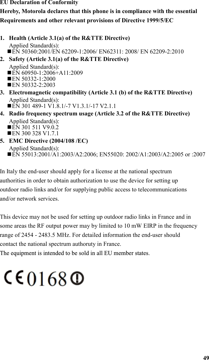  49EU Declaration of Conformity Hereby, Motorola declares that this phone is in compliance with the essential Requirements and other relevant provisions of Directive 1999/5/EC  1.  Health (Article 3.1(a) of the R&amp;TTE Directive) Applied Standard(s):     EN 50360:2001/EN 62209-1:2006/ EN62311: 2008/ EN 62209-2:2010 2.  Safety (Article 3.1(a) of the R&amp;TTE Directive) Applied Standard(s):      EN 60950-1:2006+A11:2009  EN 50332-1:2000  EN 50332-2:2003 3.  Electromagnetic compatibility (Article 3.1 (b) of the R&amp;TTE Directive) Applied Standard(s):      EN 301 489-1 V1.8.1/-7 V1.3.1/-17 V2.1.1 4.  Radio frequency spectrum usage (Article 3.2 of the R&amp;TTE Directive) Applied Standard(s):    EN 301 511 V9.0.2   EN 300 328 V1.7.1 5.  EMC Directive (2004/108 /EC) Applied Standard(s):  EN 55013:2001/A1:2003/A2:2006; EN55020: 2002/A1:2003/A2:2005 or :2007  In Italy the end-user should apply for a license at the national spectrum authorities in order to obtain authorization to use the device for setting up outdoor radio links and/or for supplying public access to telecommunications and/or network services.  This device may not be used for setting up outdoor radio links in France and in some areas the RF output power may by limited to 10 mW EIRP in the frequency range of 2454 - 2483.5 MHz. For detailed information the end-user should contact the national spect.rum authorut.y in France. The equipment is intended to be sold in all EU member states.       