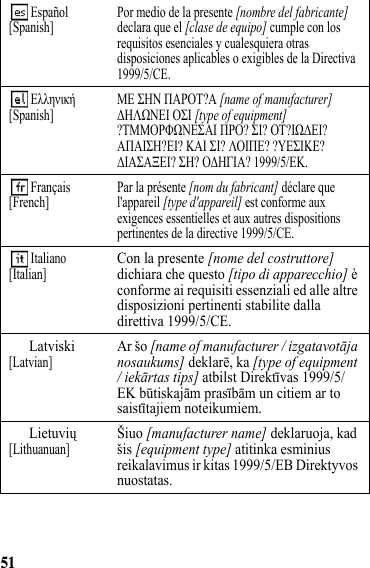 51 Español[Spanish] Por medio de la presente [nombre del fabricante] declara que el [clase de equipo] cumple con los requisitos esenciales y cualesquiera otras disposiciones aplicables o exigibles de la Directiva 1999/5/CE.  Ελληνική[Spanish] ΜΕ ΣΗΝ ΠΑΡΟΤ?Α [name of manufacturer] ΔΗΛΩΝΕΙ ΟΣΙ [type of equipment] ?ΤΜΜΟΡΦΩΝΕΣΑΙ ΠΡΟ? ΣΙ? ΟΤ?ΙΩΔΕΙ? ΑΠΑΙΣΗ?ΕΙ? ΚΑΙ ΣΙ? ΛΟΙΠΕ? ?ΥΕΣΙΚΕ? ΔΙΑΣΑΞΕΙ? ΣΗ? ΟΔΗΓΙΑ? 1999/5/ΕΚ.  Français[French] Par la présente [nom du fabricant] déclare que l&apos;appareil [type d&apos;appareil] est conforme aux exigences essentielles et aux autres dispositions pertinentes de la directive 1999/5/CE. Italiano[Italian]Con la presente [nome del costruttore] dichiara che questo [tipo di apparecchio] è conforme ai requisiti essenziali ed alle altre disposizioni pertinenti stabilite dalla direttiva 1999/5/CE.Latviski[Latvian]Ar šo [name of manufacturer / izgatavotāja nosaukums] deklarē, ka [type of equipment / iekārtas tips] atbilst Direktīvas 1999/5/EK būtiskajām prasībām un citiem ar to saistītajiem noteikumiem.Lietuvių[Lithuanuan]Šiuo [manufacturer name] deklaruoja, kad šis [equipment type] atitinka esminius reikalavimus ir kitas 1999/5/EB Direktyvos nuostatas.