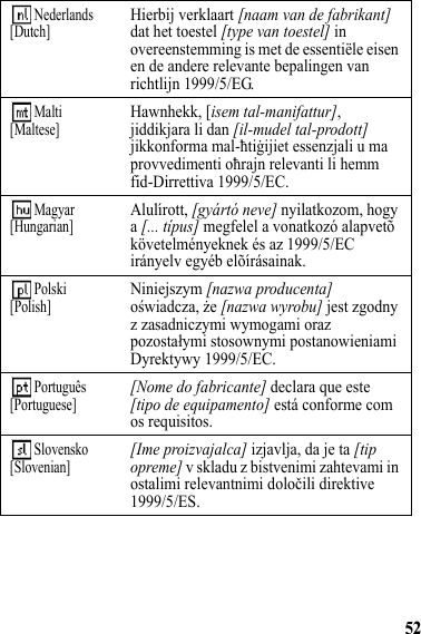 52 Nederlands[Dutch]Hierbij verklaart [naam van de fabrikant] dat het toestel [type van toestel] in overeenstemming is met de essentiële eisen en de andere relevante bepalingen van richtlijn 1999/5/EG. Malti[Maltese]Hawnhekk, [isem tal-manifattur], jiddikjara li dan [il-mudel tal-prodott] jikkonforma mal-ħtiġijiet essenzjali u ma provvedimenti oħrajn relevanti li hemm fid-Dirrettiva 1999/5/EC. Magyar[Hungarian]Alulírott, [gyártó neve] nyilatkozom, hogy a [... típus] megfelel a vonatkozó alapvetõ követelményeknek és az 1999/5/EC irányelv egyéb elõírásainak. Polski[Polish]Niniejszym [nazwa producenta] oświadcza, że [nazwa wyrobu] jest zgodny z zasadniczymi wymogami oraz pozostałymi stosownymi postanowieniami Dyrektywy 1999/5/EC. Português[Portuguese][Nome do fabricante] declara que este [tipo de equipamento] está conforme com os requisitos. Slovensko[Slovenian][Ime proizvajalca] izjavlja, da je ta [tip opreme] v skladu z bistvenimi zahtevami in ostalimi relevantnimi določili direktive 1999/5/ES.