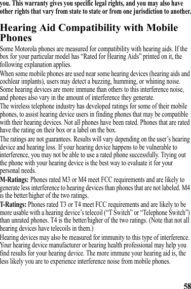 58you. This warranty gives you specific legal rights, and you may also have other rights that vary from state to state or from one jurisdiction to another.Hearing Aid Compatibility with Mobile PhonesHearing AidsSome Motorola phones are measured for compatibility with hearing aids. If the box for your particular model has “Rated for Hearing Aids” printed on it, the following explanation applies.When some mobile phones are used near some hearing devices (hearing aids and cochlear implants), users may detect a buzzing, humming, or whining noise. Some hearing devices are more immune than others to this interference noise, and phones also vary in the amount of interference they generate.The wireless telephone industry has developed ratings for some of their mobile phones, to assist hearing device users in finding phones that may be compatible with their hearing devices. Not all phones have been rated. Phones that are rated have the rating on their box or a label on the box.The ratings are not guarantees. Results will vary depending on the user’s hearing device and hearing loss. If your hearing device happens to be vulnerable to interference, you may not be able to use a rated phone successfully. Trying out the phone with your hearing device is the best way to evaluate it for your personal needs.M-Ratings: Phones rated M3 or M4 meet FCC requirements and are likely to generate less interference to hearing devices than phones that are not labeled. M4 is the better/higher of the two ratings.T-Ratings: Phones rated T3 or T4 meet FCC requirements and are likely to be more usable with a hearing device’s telecoil (“T Switch” or “Telephone Switch”) than unrated phones. T4 is the better/higher of the two ratings. (Note that not all hearing devices have telecoils in them.)Hearing devices may also be measured for immunity to this type of interference. Your hearing device manufacturer or hearing health professional may help you find results for your hearing device. The more immune your hearing aid is, the less likely you are to experience interference noise from mobile phones.