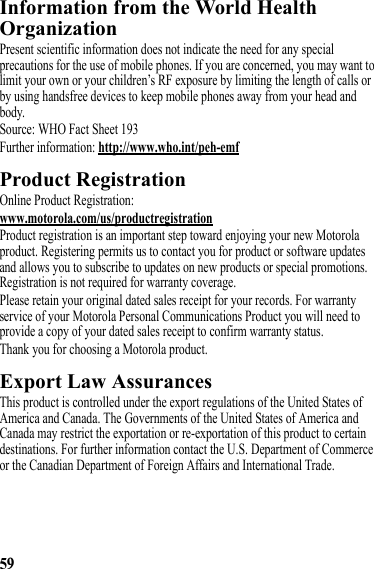 59Information from the World Health OrganizationWHO InformationPresent scientific information does not indicate the need for any special precautions for the use of mobile phones. If you are concerned, you may want to limit your own or your children’s RF exposure by limiting the length of calls or by using handsfree devices to keep mobile phones away from your head and body.Source: WHO Fact Sheet 193Further information: http://www.who.int/peh-emfProduct RegistrationRegistrationOnline Product Registration:www.motorola.com/us/productregistrationProduct registration is an important step toward enjoying your new Motorola product. Registering permits us to contact you for product or software updates and allows you to subscribe to updates on new products or special promotions. Registration is not required for warranty coverage.Please retain your original dated sales receipt for your records. For warranty service of your Motorola Personal Communications Product you will need to provide a copy of your dated sales receipt to confirm warranty status.Thank you for choosing a Motorola product.Export Law AssurancesExport LawThis product is controlled under the export regulations of the United States of America and Canada. The Governments of the United States of America and Canada may restrict the exportation or re-exportation of this product to certain destinations. For further information contact the U.S. Department of Commerce or the Canadian Department of Foreign Affairs and International Trade.